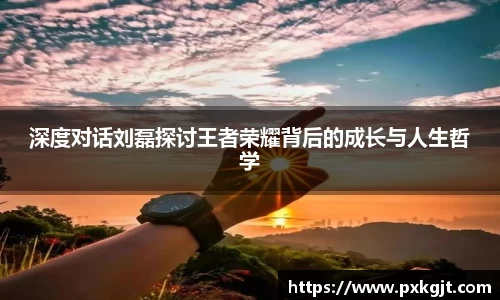 深度对话刘磊探讨王者荣耀背后的成长与人生哲学