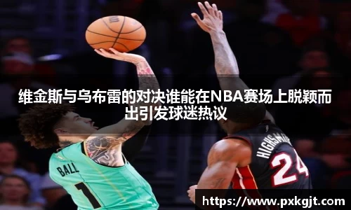 维金斯与乌布雷的对决谁能在NBA赛场上脱颖而出引发球迷热议