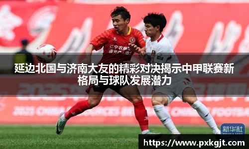 延边北国与济南大友的精彩对决揭示中甲联赛新格局与球队发展潜力